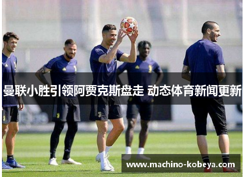 曼联小胜引领阿贾克斯盘走 动态体育新闻更新